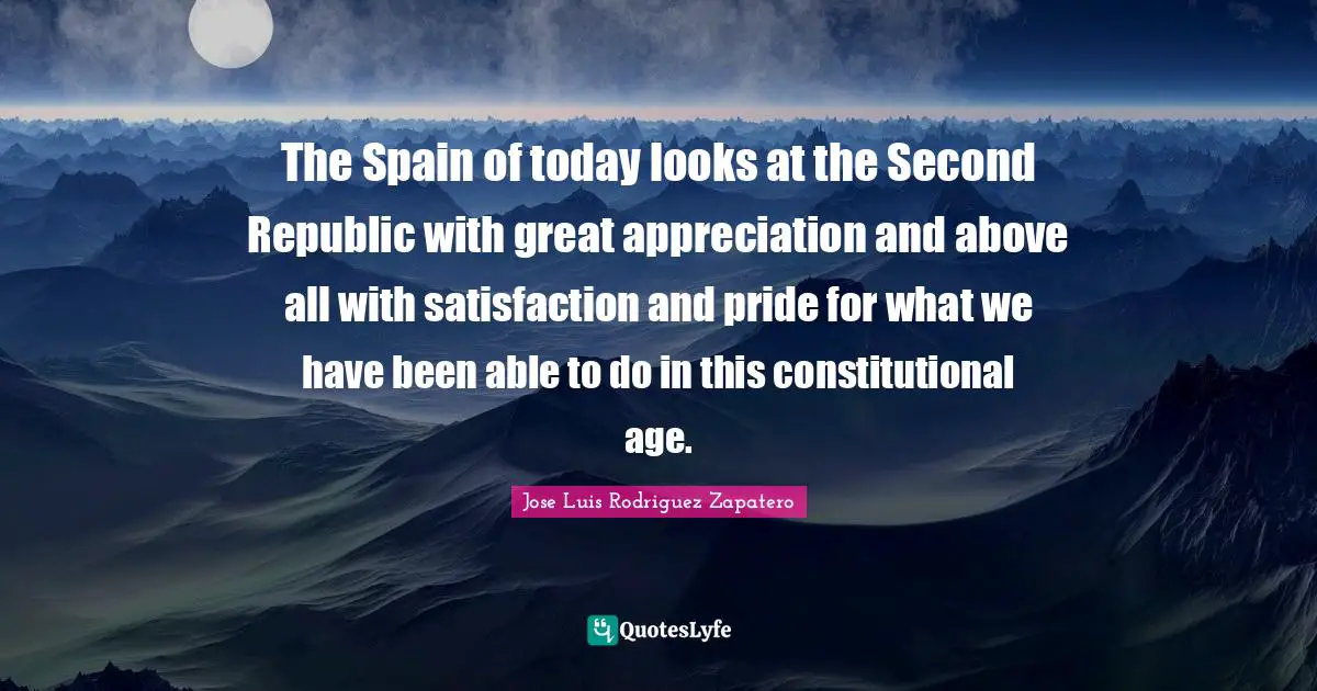 The Spain of today looks at the Second Republic with great appreciation and above all with satisfaction and pride for what we have been able to do in this constitutional age.