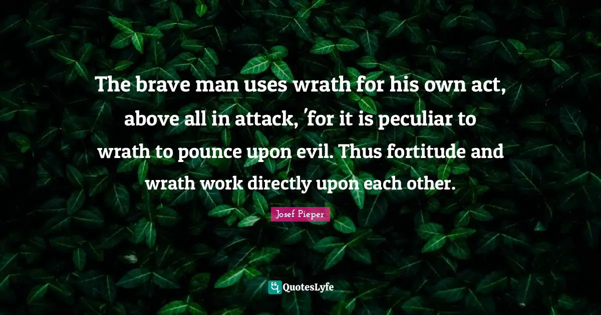 The brave man uses wrath for his own act, above all in attack, 'for it is peculiar to wrath to pounce upon evil. Thus fortitude and wrath work directly upon each other.
