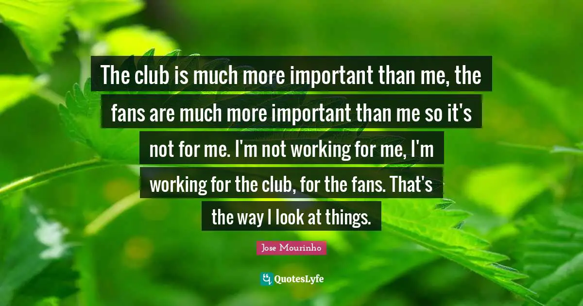 The club is much more important than me, the fans are much more important than me so it's not for me. I'm not working for me, I'm working for the club, for the fans. That's the way I look at things.