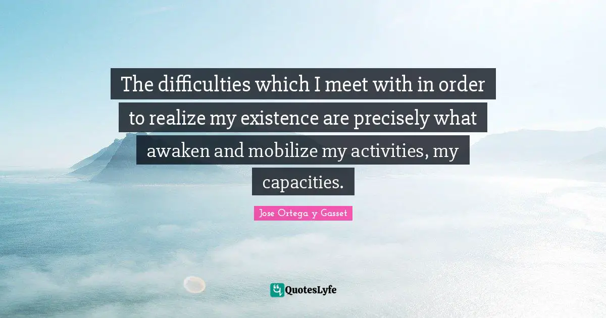 The difficulties which I meet with in order to realize my existence are precisely what awaken and mobilize my activities, my capacities.