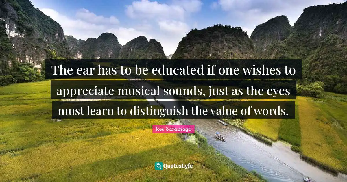 The ear has to be educated if one wishes to appreciate musical sounds, just as the eyes must learn to distinguish the value of words.