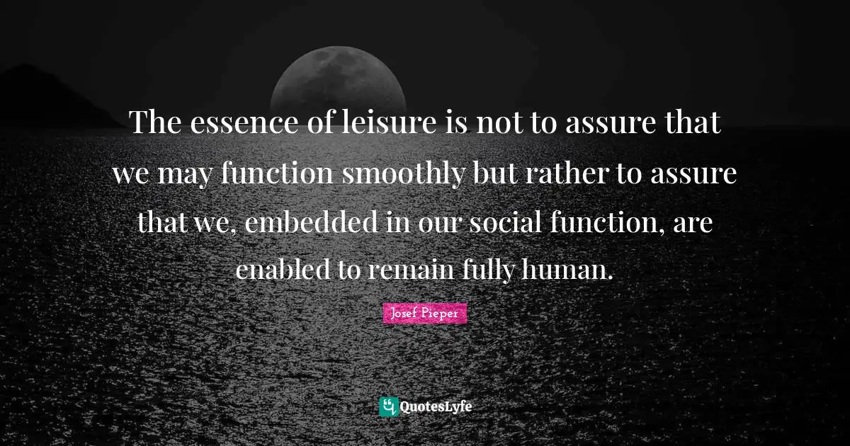 The essence of leisure is not to assure that we may function smoothly but rather to assure that we, embedded in our social function, are enabled to remain fully human.