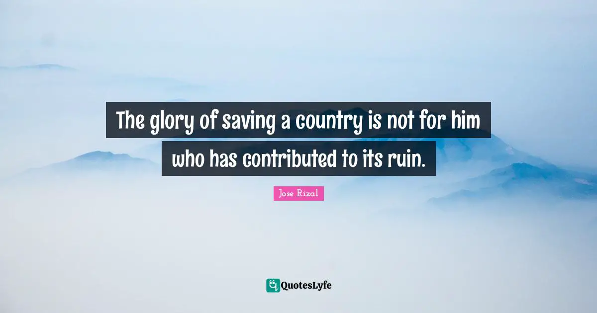 Jose Rizal Quotes: "The glory of saving a country is not for him who has contributed to its ruin."