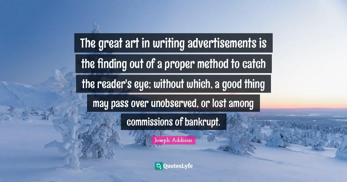 Advertisements Quotes: "The great art in writing advertisements is the finding out of a proper method to catch the reader's eye; without which, a good thing may pass over unobserved, or lost among commissions of bankrupt."
