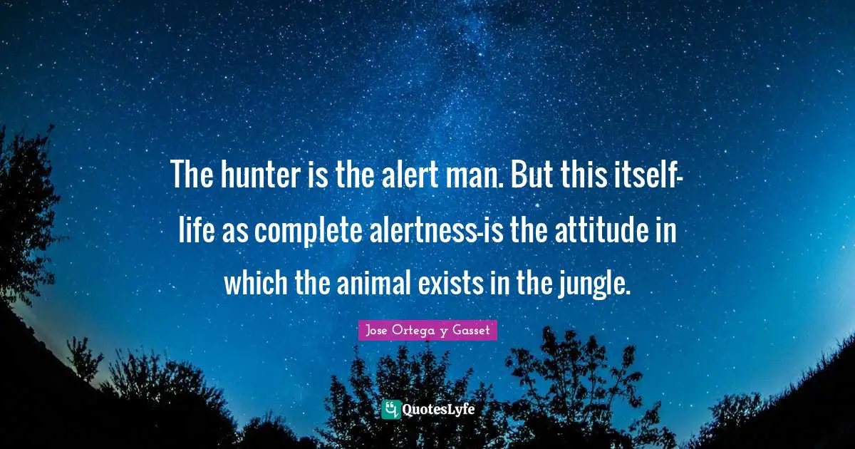 The hunter is the alert man. But this itself-life as complete alertness-is the attitude in which the animal exists in the jungle.