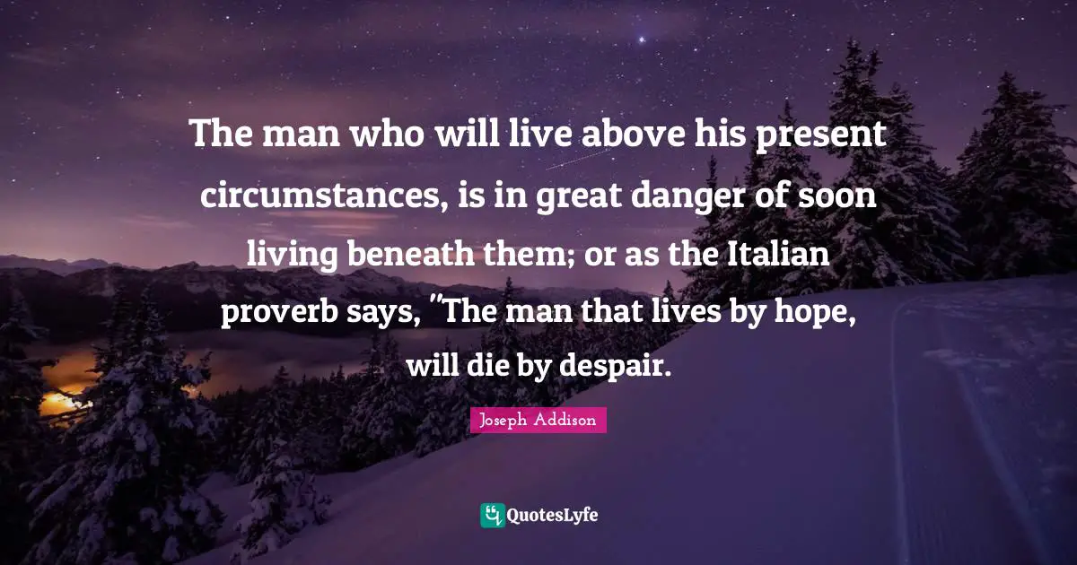 The man who will live above his present circumstances, is in great danger of soon living beneath them; or as the Italian proverb says, "The man that lives by hope, will die by despair.
