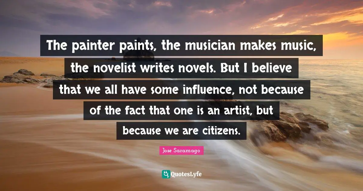 The painter paints, the musician makes music, the novelist writes novels. But I believe that we all have some influence, not because of the fact that one is an artist, but because we are citizens.