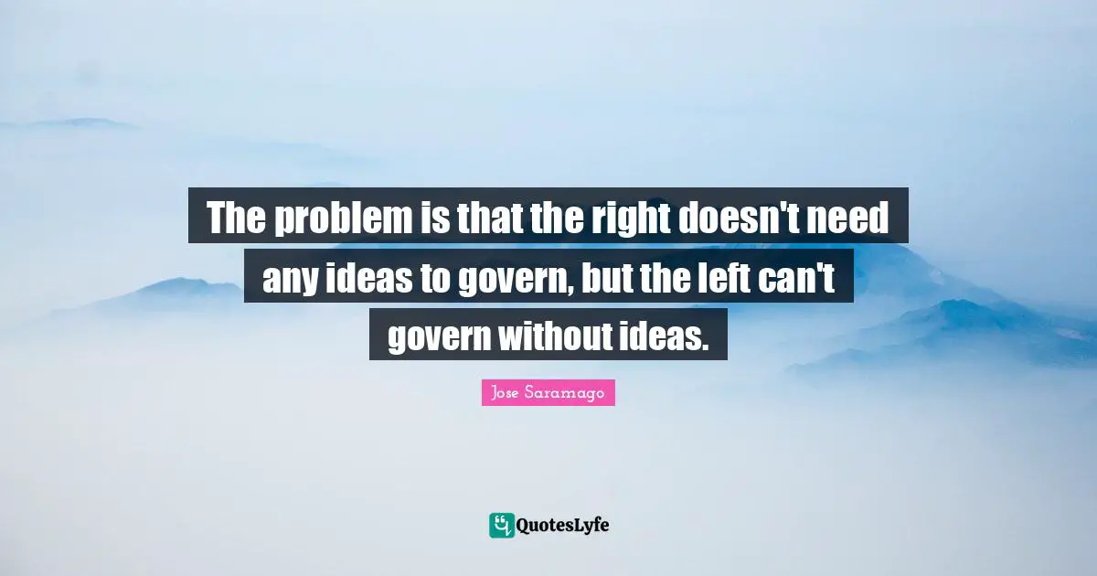 The problem is that the right doesn't need any ideas to govern, but the left can't govern without ideas.