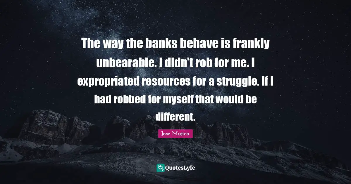 Jose Mujica Quotes: "The way the banks behave is frankly unbearable. I didn't rob for me. I expropriated resources for a struggle. If I had robbed for myself that would be different."
