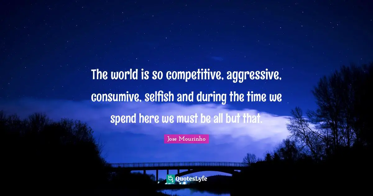 The world is so competitive, aggressive, consumive, selfish and during the time we spend here we must be all but that.