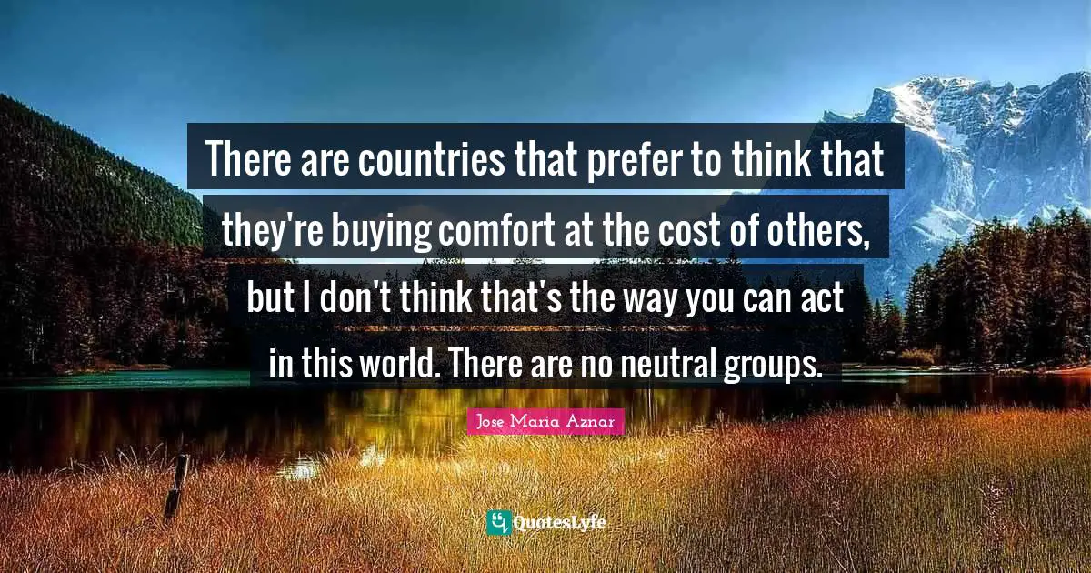 There are countries that prefer to think that they're buying comfort at the cost of others, but I don't think that's the way you can act in this world. There are no neutral groups.