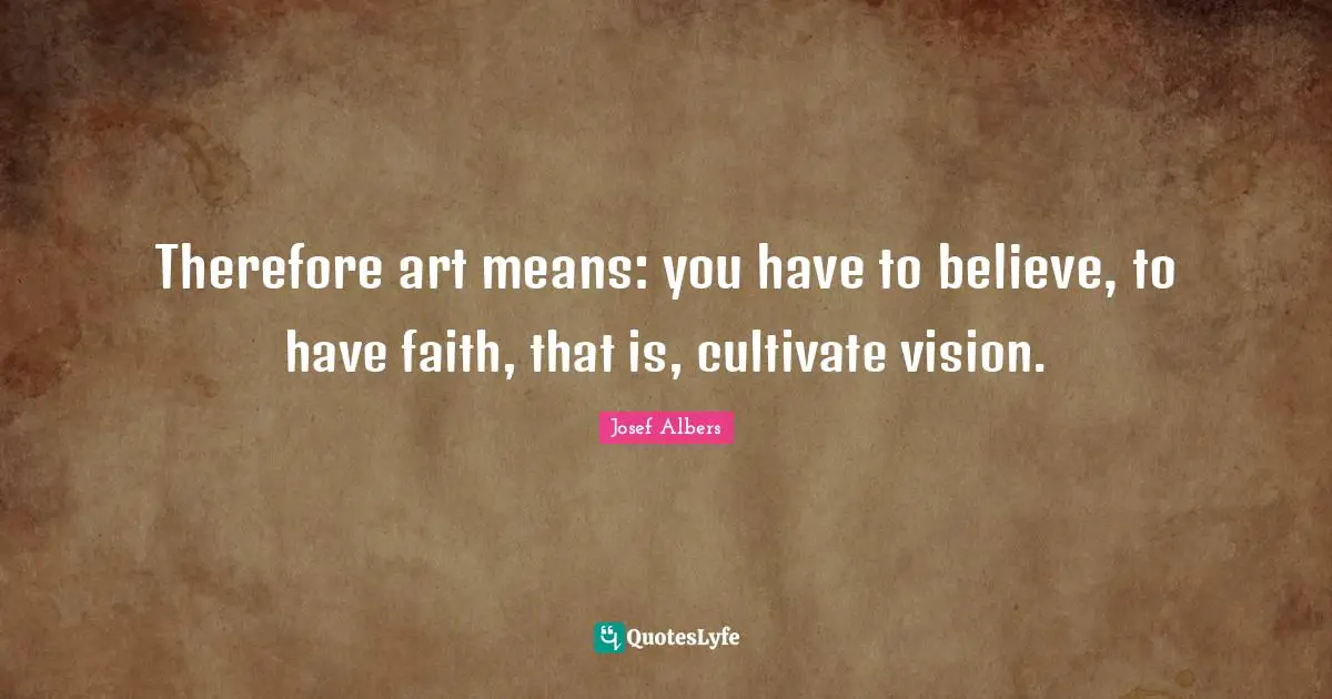 Josef Albers Quotes: "Therefore art means: you have to believe, to have faith, that is, cultivate vision."