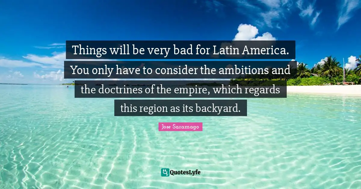 Things will be very bad for Latin America. You only have to consider the ambitions and the doctrines of the empire, which regards this region as its backyard.