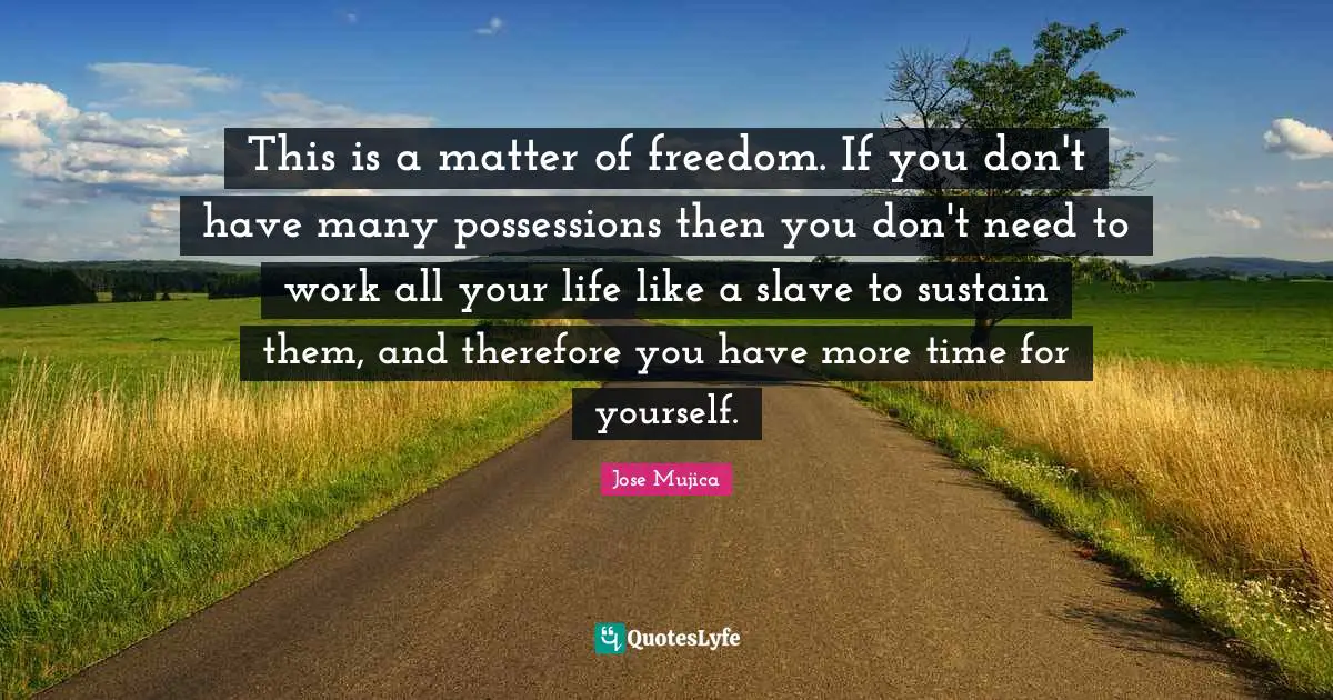 Jose Mujica Quotes: "This is a matter of freedom. If you don't have many possessions then you don't need to work all your life like a slave to sustain them, and therefore you have more time for yourself."