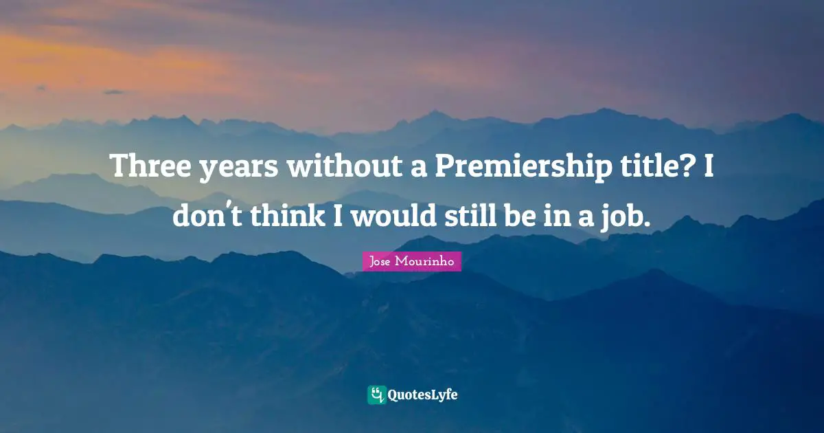 Three years without a Premiership title? I don't think I would still be in a job.