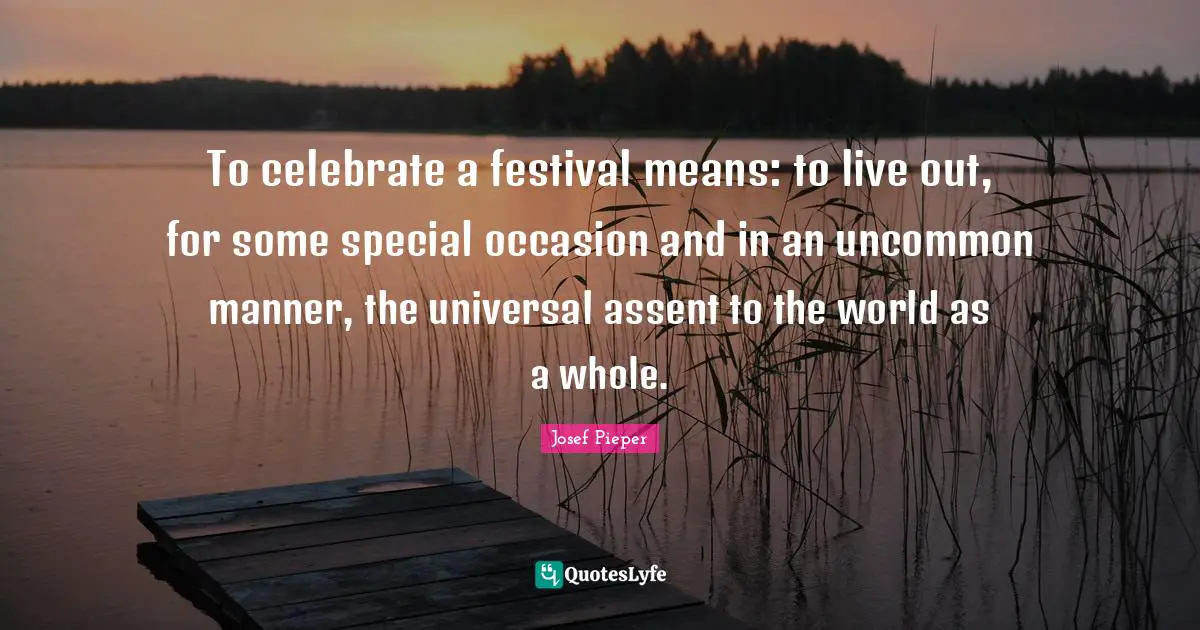 To celebrate a festival means: to live out, for some special occasion and in an uncommon manner, the universal assent to the world as a whole.