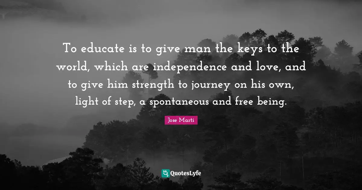 Journey Quotes: "To educate is to give man the keys to the world, which are independence and love, and to give him strength to journey on his own, light of step, a spontaneous and free being."