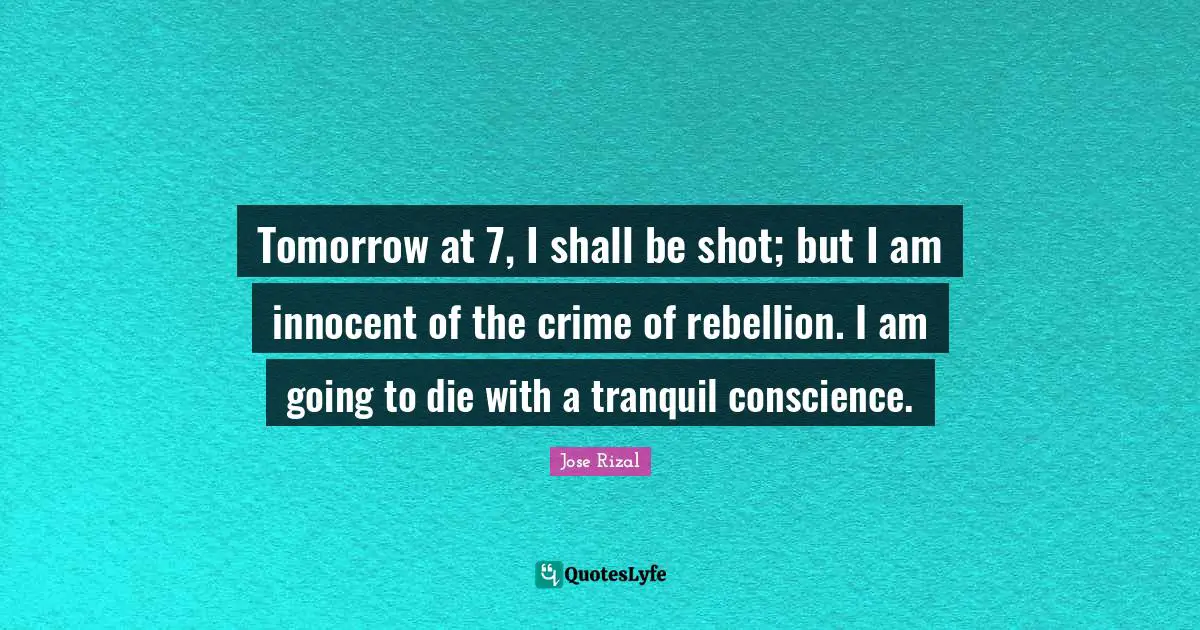 Jose Rizal Quotes: "Tomorrow at 7, I shall be shot; but I am innocent of the crime of rebellion. I am going to die with a tranquil conscience."