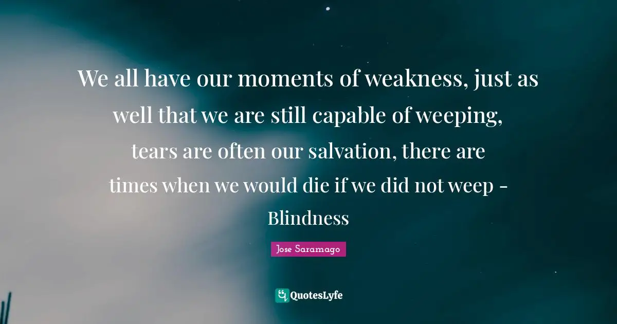 We all have our moments of weakness, just as well that we are still capable of weeping, tears are often our salvation, there are times when we would die if we did not weep - Blindness