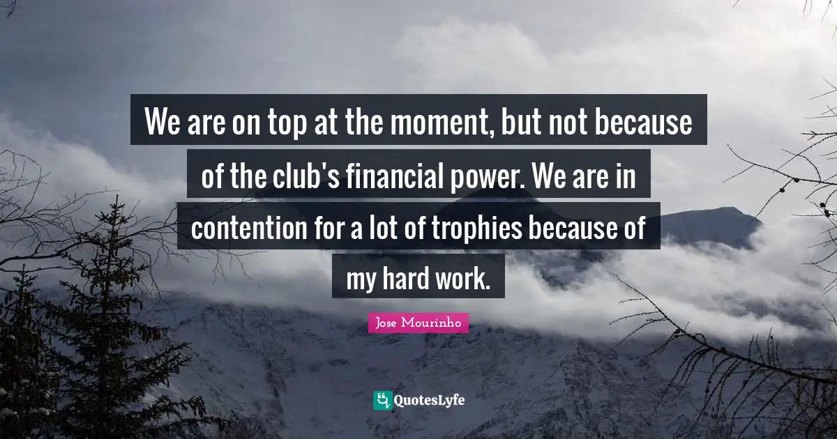 We are on top at the moment, but not because of the club's financial power. We are in contention for a lot of trophies because of my hard work.