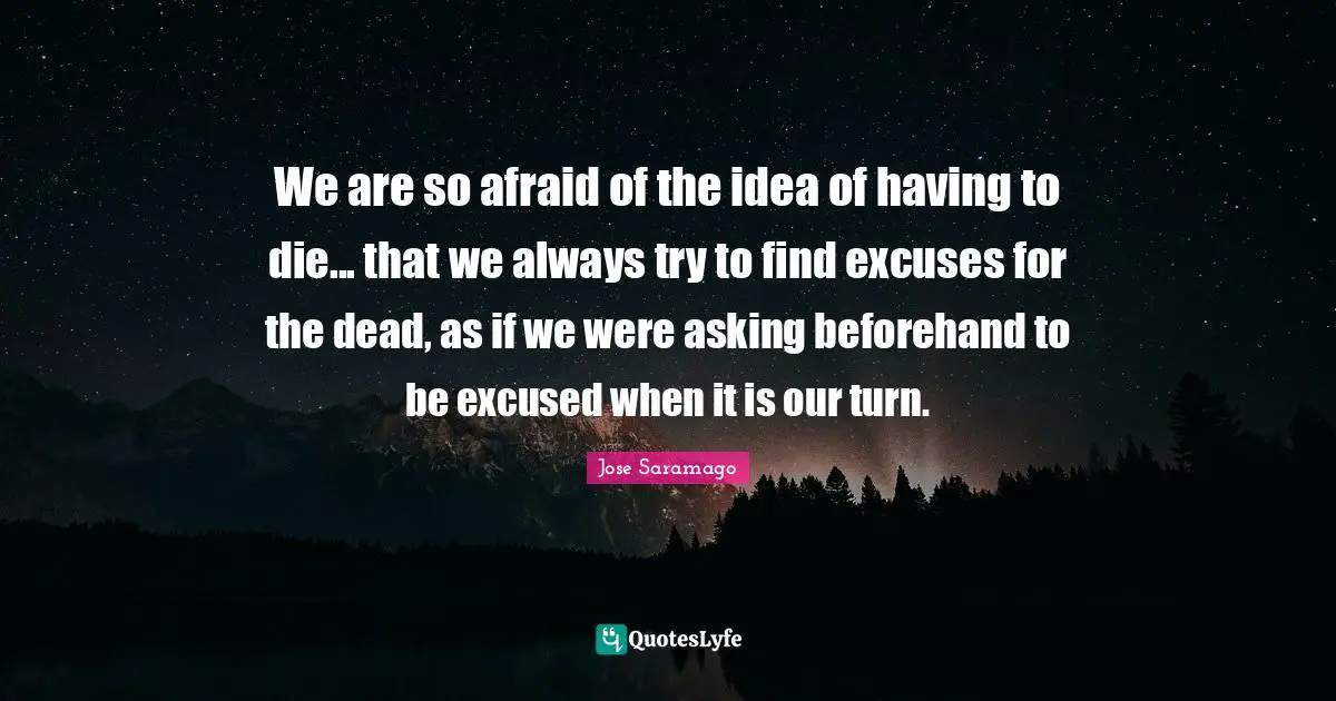 We are so afraid of the idea of having to die... that we always try to find excuses for the dead, as if we were asking beforehand to be excused when it is our turn.