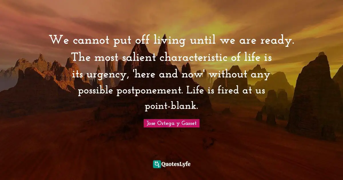 We cannot put off living until we are ready. The most salient characteristic of life is its urgency, 'here and now' without any possible postponement. Life is fired at us point-blank.