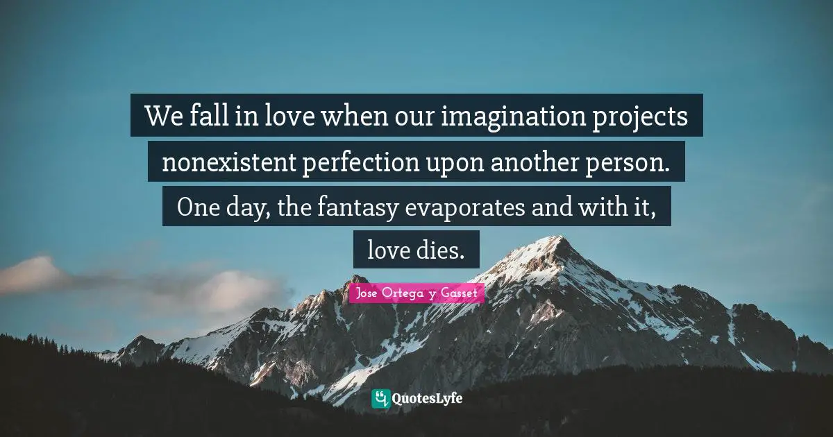 We fall in love when our imagination projects nonexistent perfection upon another person. One day, the fantasy evaporates and with it, love dies.
