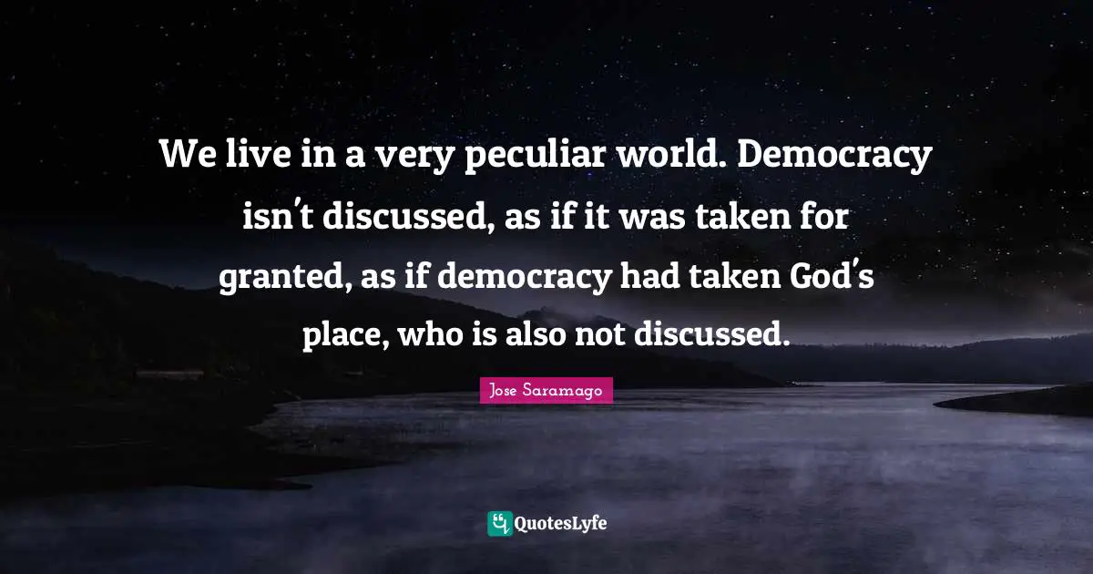 We live in a very peculiar world. Democracy isn't discussed, as if it was taken for granted, as if democracy had taken God's place, who is also not discussed.