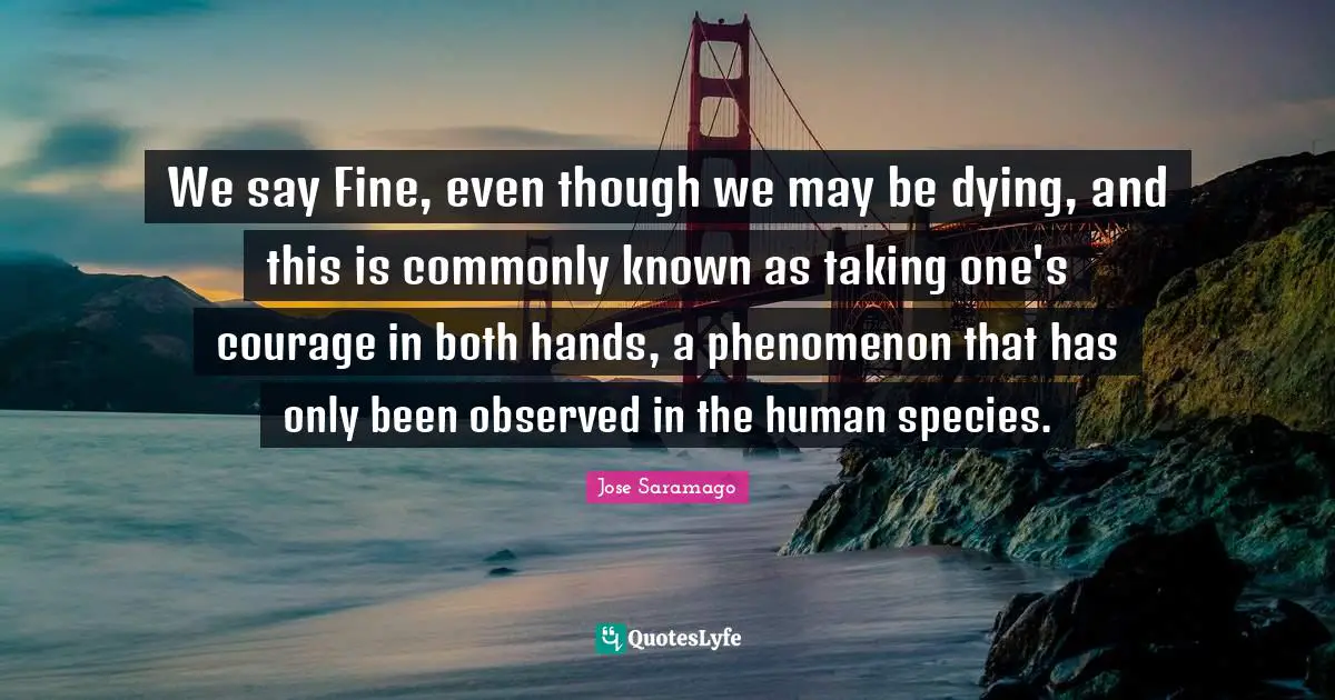 We say Fine, even though we may be dying, and this is commonly known as taking one's courage in both hands, a phenomenon that has only been observed in the human species.