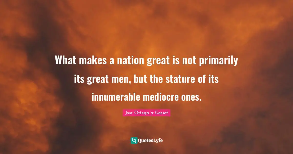 What makes a nation great is not primarily its great men, but the stature of its innumerable mediocre ones.