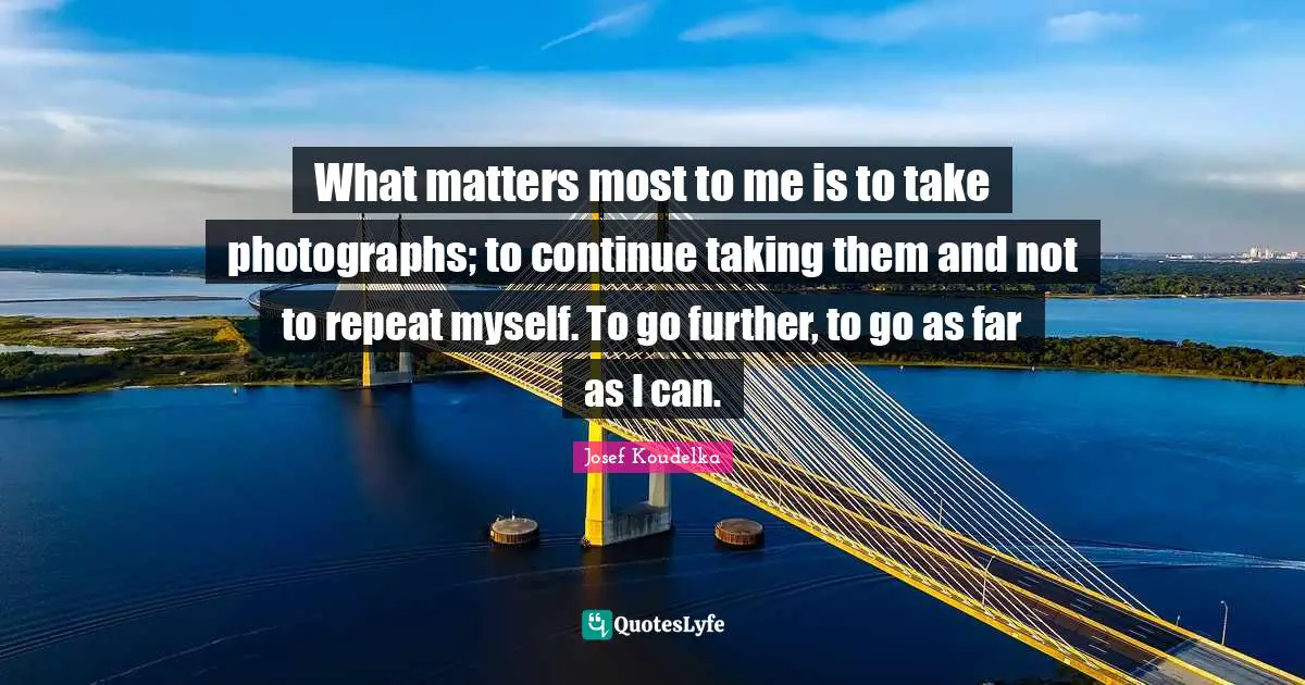 What matters most to me is to take photographs; to continue taking them and not to repeat myself. To go further, to go as far as I can.