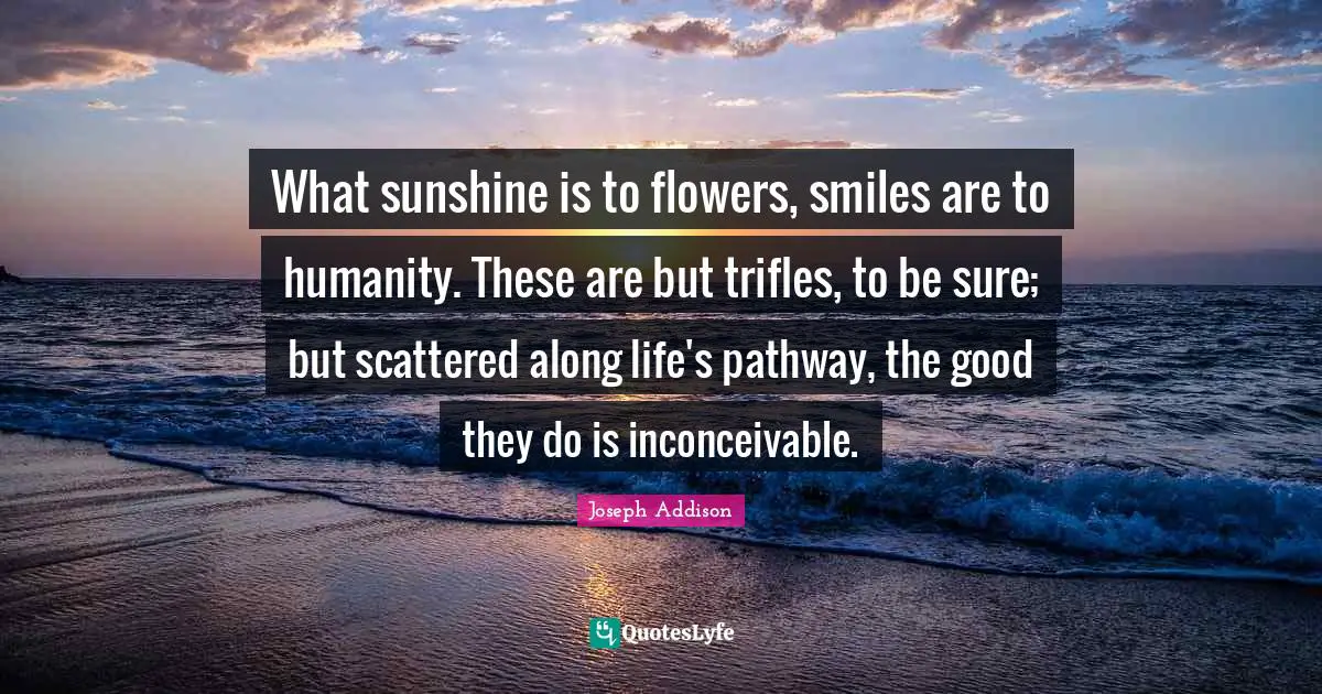 What sunshine is to flowers, smiles are to humanity. These are but trifles, to be sure; but scattered along life's pathway, the good they do is inconceivable.