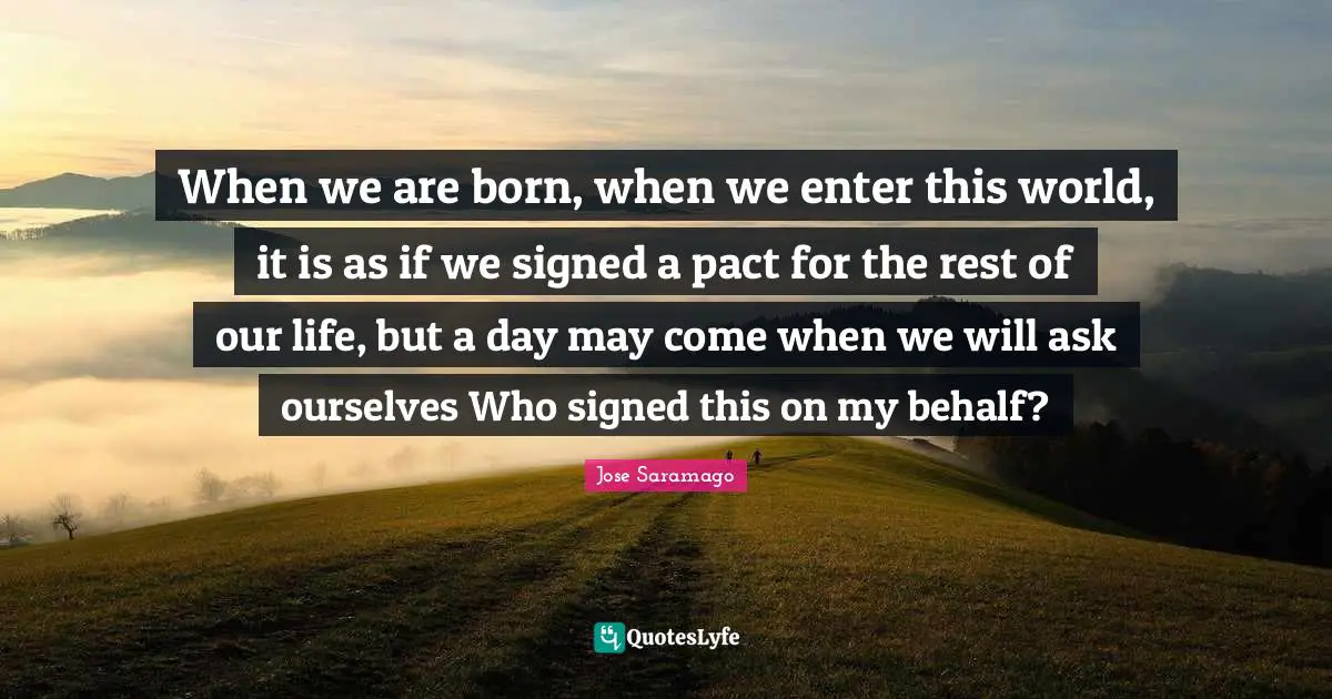 When we are born, when we enter this world, it is as if we signed a pact for the rest of our life, but a day may come when we will ask ourselves Who signed this on my behalf?
