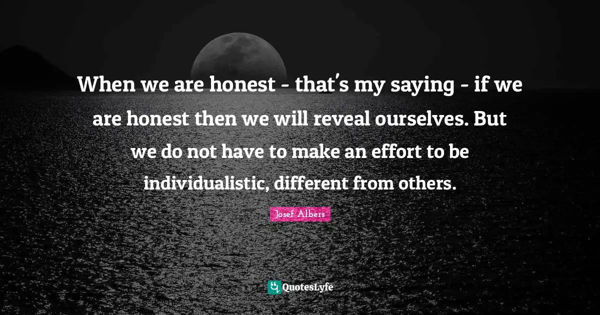 Josef Albers Quotes: "When we are honest - that's my saying - if we are honest then we will reveal ourselves. But we do not have to make an effort to be individualistic, different from others."