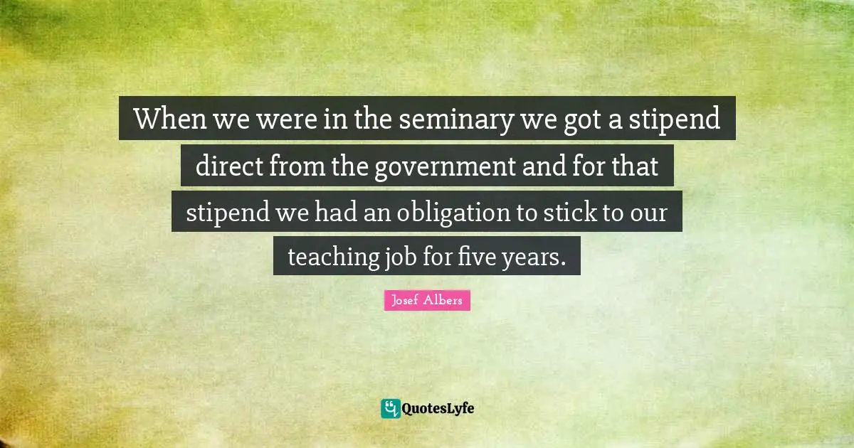 Josef Albers Quotes: "When we were in the seminary we got a stipend direct from the government and for that stipend we had an obligation to stick to our teaching job for five years."