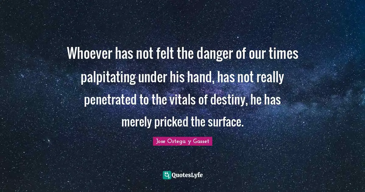 Whoever has not felt the danger of our times palpitating under his hand, has not really penetrated to the vitals of destiny, he has merely pricked the surface.