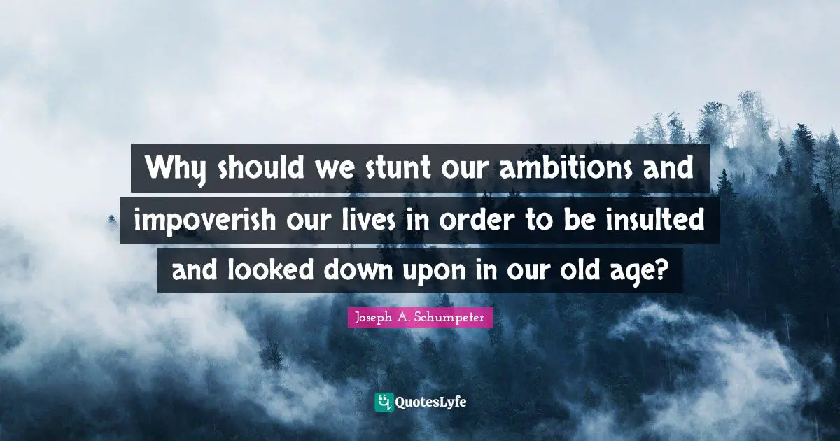 Joseph A. Schumpeter Quotes: Why should we stunt our ambitions and impoverish our lives in order to be insulted and looked down upon in our old age?
