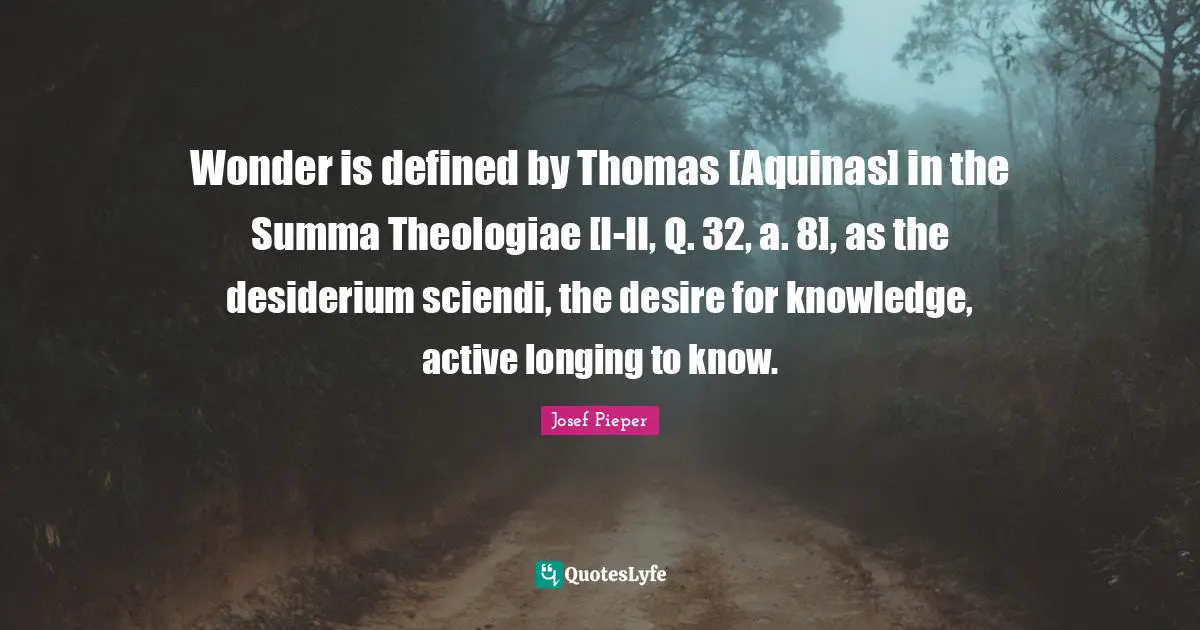 Wonder is defined by Thomas [Aquinas] in the Summa Theologiae [I-II, Q. 32, a. 8], as the desiderium sciendi, the desire for knowledge, active longing to know.