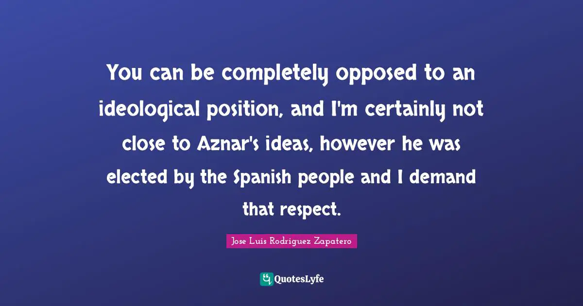 You can be completely opposed to an ideological position, and I'm certainly not close to Aznar's ideas, however he was elected by the Spanish people and I demand that respect.