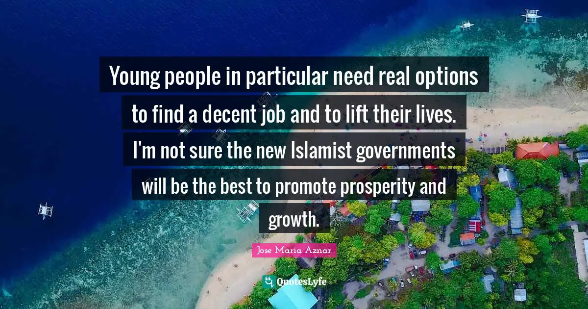 Young people in particular need real options to find a decent job and to lift their lives. I'm not sure the new Islamist governments will be the best to promote prosperity and growth.