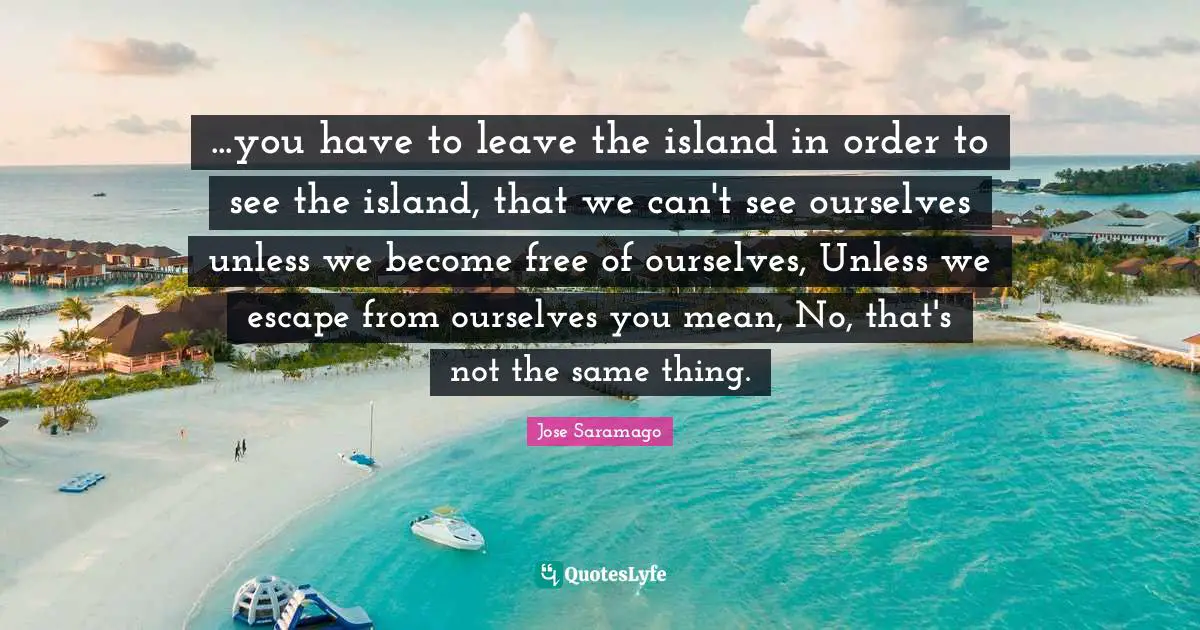 ...you have to leave the island in order to see the island, that we can't see ourselves unless we become free of ourselves, Unless we escape from ourselves you mean, No, that's not the same thing.