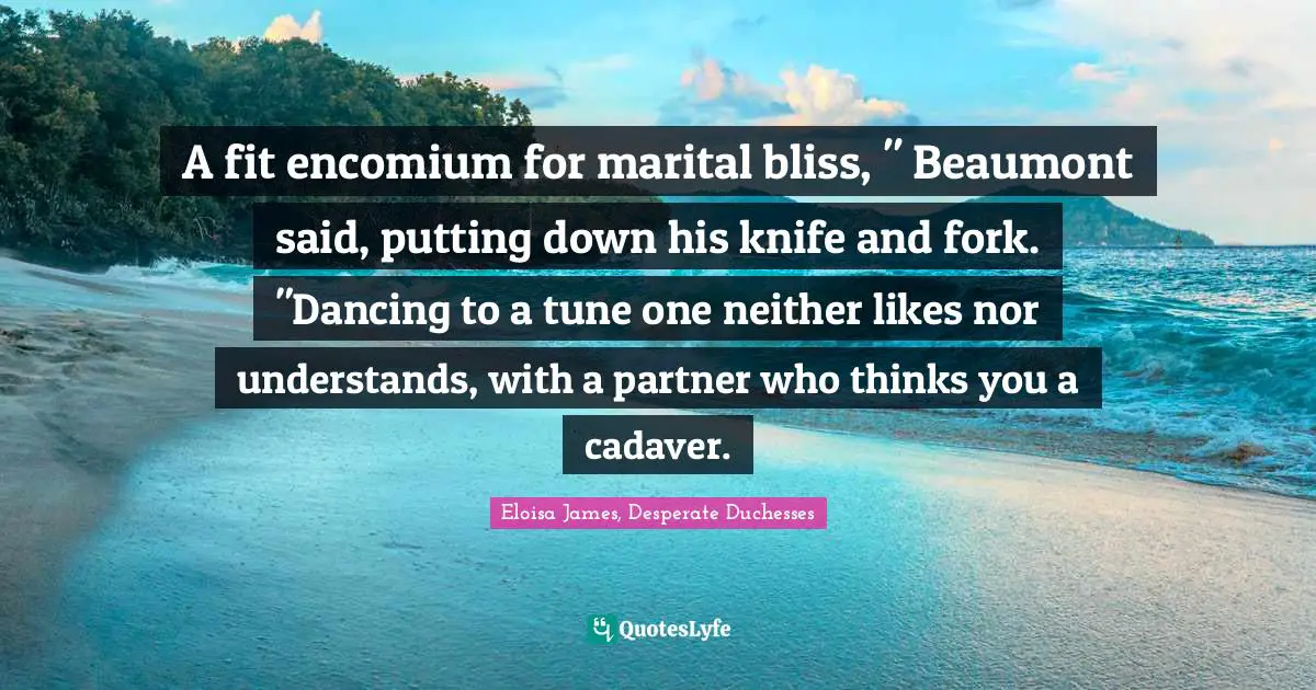 A fit encomium for marital bliss, " Beaumont said, putting down his knife and fork. "Dancing to a tune one neither likes nor understands, with a partner who thinks you a cadaver.