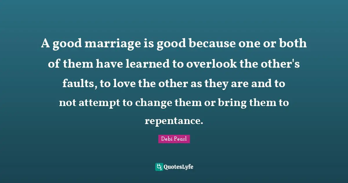 A good marriage is good because one or both of them have learned to overlook the other's faults, to love the other as they are and to not attempt to change them or bring them to repentance.