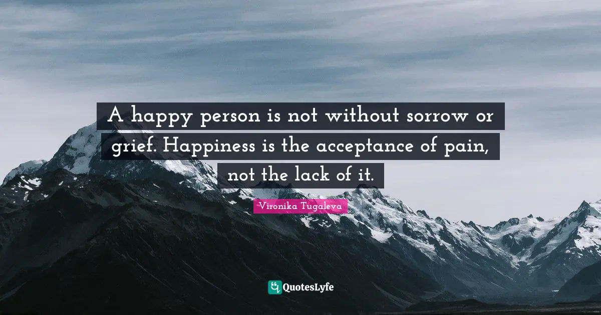 A happy person is not without sorrow or grief. Happiness is the acceptance of pain, not the lack of it.