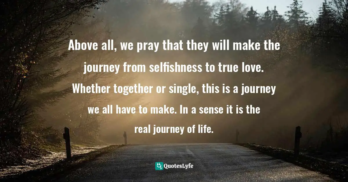 Above all, we pray that they will make the journey from selfishness to true love. Whether together or single, this is a journey we all have to make. In a sense it is the real journey of life.