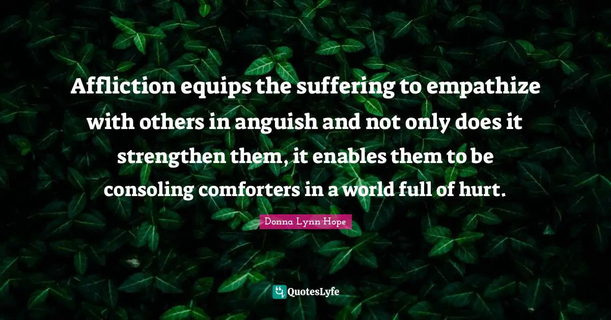 Affliction equips the suffering to empathize with others in anguish and not only does it strengthen them, it enables them to be consoling comforters in a world full of hurt.