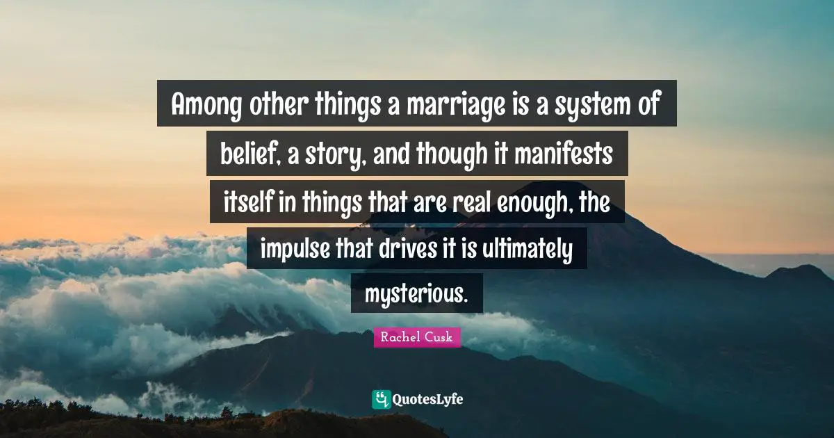 Rachel Cusk Quotes: "Among other things a marriage is a system of belief, a story, and though it manifests itself in things that are real enough, the impulse that drives it is ultimately mysterious."