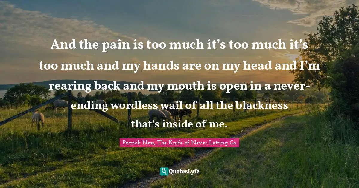 And the pain is too much it’s too much it’s too much and my hands are on my head and I’m rearing back and my mouth is open in a never-ending wordless wail of all the blackness that’s inside of me.