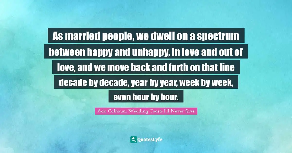 As married people, we dwell on a spectrum between happy and unhappy, in love and out of love, and we move back and forth on that line decade by decade, year by year, week by week, even hour by hour.