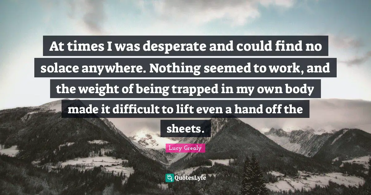 Lucy Grealy Quotes: "At times I was desperate and could find no solace anywhere. Nothing seemed to work, and the weight of being trapped in my own body made it difficult to lift even a hand off the sheets."